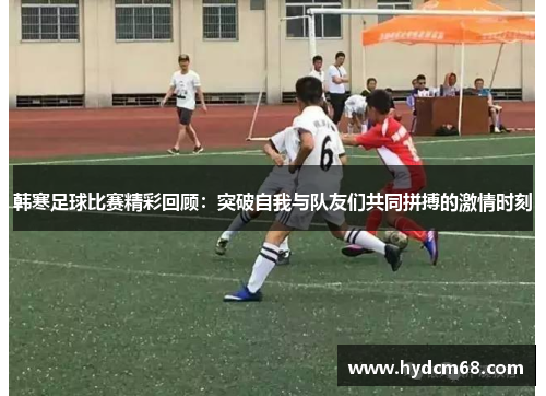 韩寒足球比赛精彩回顾:突破自我与队友们共同拼搏的激情时刻 韩寒足球比赛精彩回顾:突破自我与队友们共同拼搏的激情时刻
